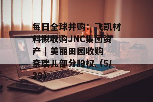 每日全球并购：飞凯材料拟收购JNC集团资产 | 美丽田园收购奈瑞儿部分股权（5/29）-第1张图片-