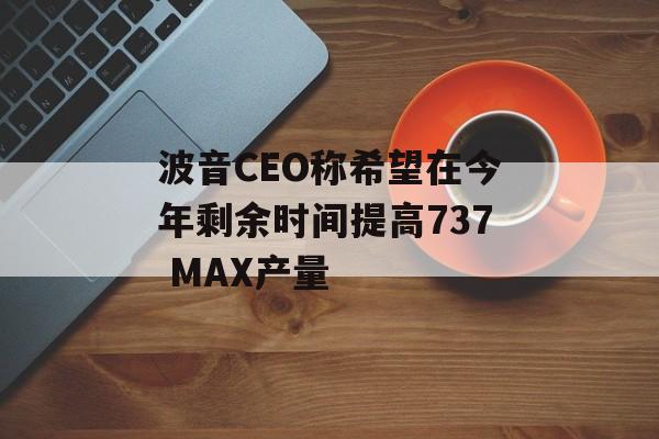 波音CEO称希望在今年剩余时间提高737 MAX产量-第1张图片-