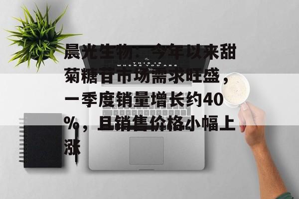 晨光生物：今年以来甜菊糖苷市场需求旺盛，一季度销量增长约40%，且销售价格小幅上涨-第1张图片-
