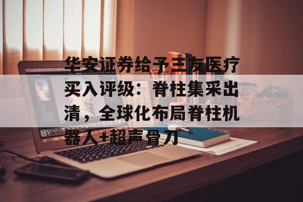 华安证券给予三友医疗买入评级：脊柱集采出清，全球化布局脊柱机器人+超声骨刀-第1张图片-