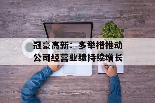冠豪高新：多举措推动公司经营业绩持续增长-第1张图片-