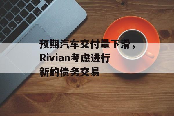 预期汽车交付量下滑，Rivian考虑进行新的债务交易-第1张图片-