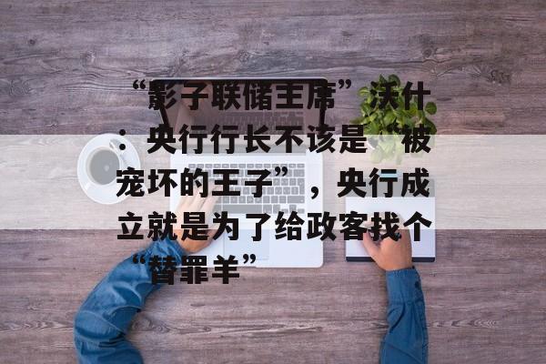 “影子联储主席”沃什：央行行长不该是“被宠坏的王子”，央行成立就是为了给政客找个“替罪羊”-第1张图片-