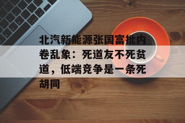北汽新能源张国富批内卷乱象：死道友不死贫道，低端竞争是一条死胡同-第1张图片-