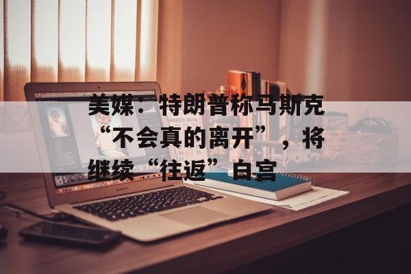 美媒：特朗普称马斯克“不会真的离开”，将继续“往返”白宫-第1张图片-