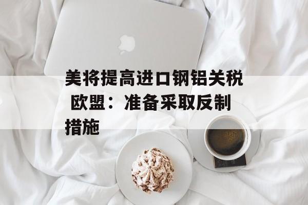 美将提高进口钢铝关税 欧盟：准备采取反制措施-第1张图片-