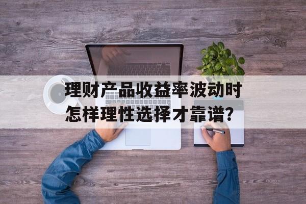 理财产品收益率波动时怎样理性选择才靠谱？-第1张图片-