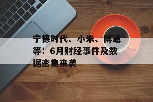 宁德时代、小米、博通等：6月财经事件及数据密集来袭-第1张图片-