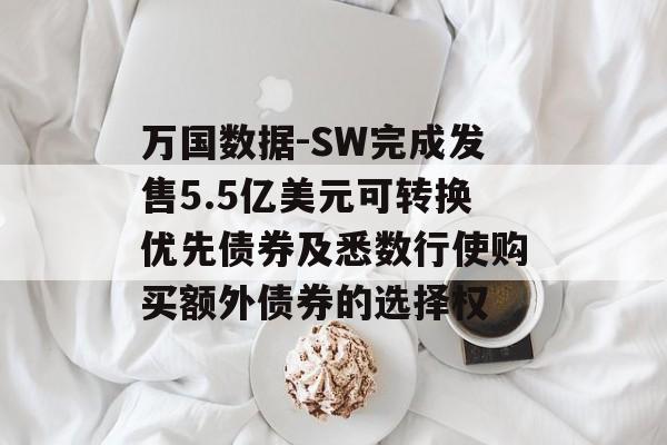 万国数据-SW完成发售5.5亿美元可转换优先债券及悉数行使购买额外债券的选择权-第1张图片-