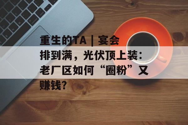 重生的TA | 宴会排到满，光伏顶上装：老厂区如何“圈粉”又赚钱？-第1张图片-