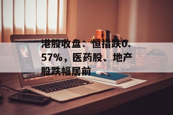 港股收盘：恒指跌0.57%，医药股、地产股跌幅居前-第1张图片-