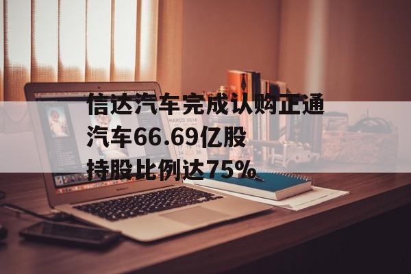 信达汽车完成认购正通汽车66.69亿股 持股比例达75%-第1张图片-