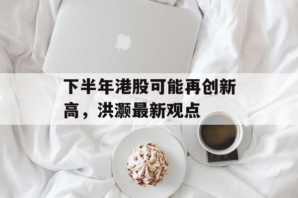 下半年港股可能再创新高，洪灏最新观点-第1张图片-