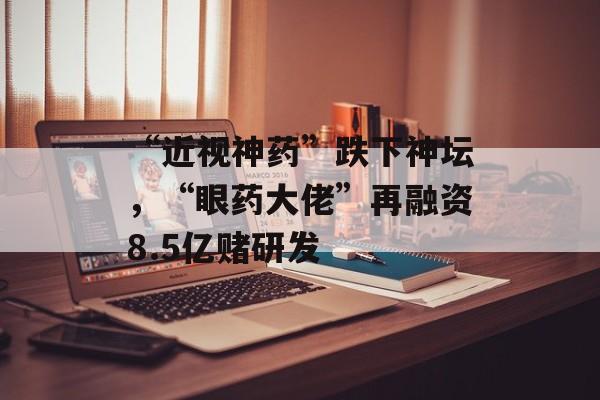 “近视神药”跌下神坛，“眼药大佬”再融资8.5亿赌研发-第1张图片-