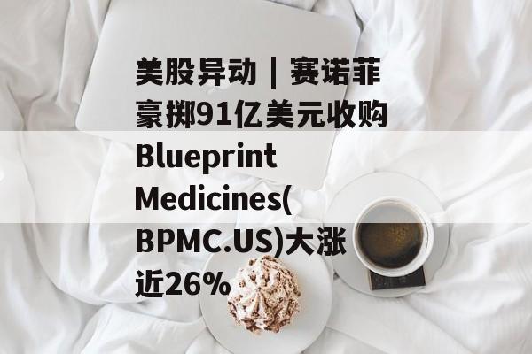 美股异动 | 赛诺菲豪掷91亿美元收购 Blueprint Medicines(BPMC.US)大涨近26%-第1张图片-