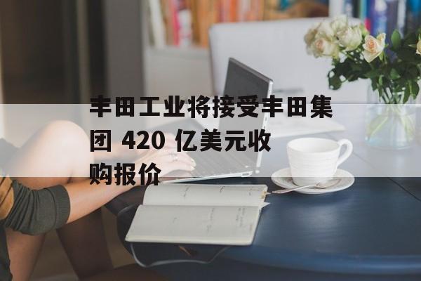 丰田工业将接受丰田集团 420 亿美元收购报价-第1张图片-
