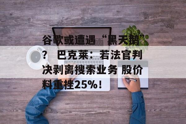 谷歌或遭遇“黑天鹅”？ 巴克莱：若法官判决剥离搜索业务 股价料重挫25%！-第1张图片-