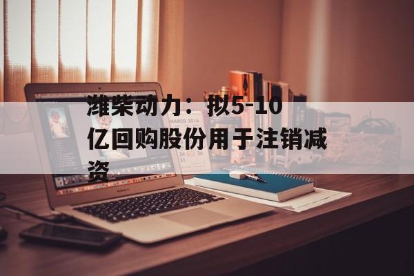 潍柴动力：拟5-10亿回购股份用于注销减资-第1张图片-