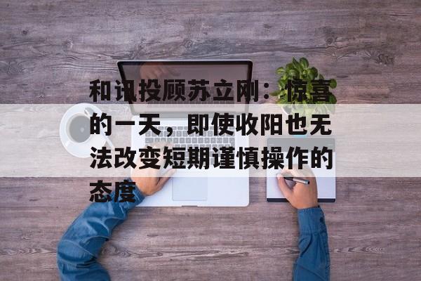 和讯投顾苏立刚：惊喜的一天，即使收阳也无法改变短期谨慎操作的态度-第1张图片-