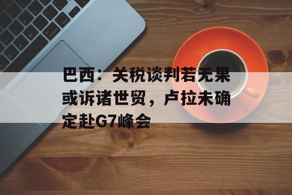 巴西：关税谈判若无果或诉诸世贸，卢拉未确定赴G7峰会-第1张图片-