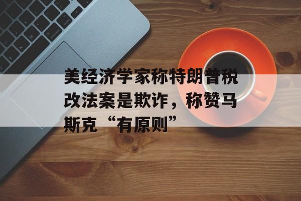 美经济学家称特朗普税改法案是欺诈，称赞马斯克“有原则”-第1张图片-