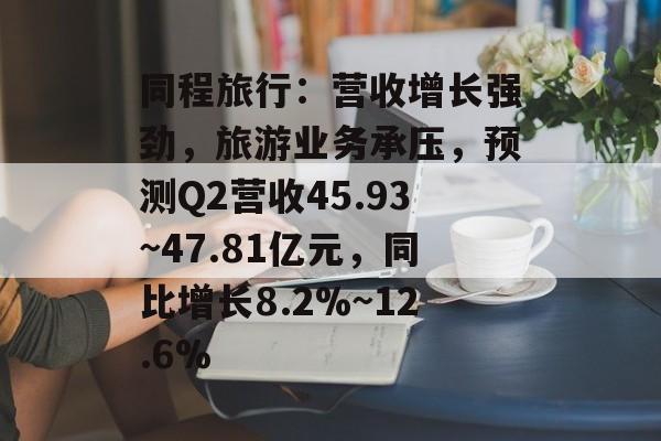 同程旅行：营收增长强劲，旅游业务承压，预测Q2营收45.93~47.81亿元，同比增长8.2%~12.6%-第1张图片-