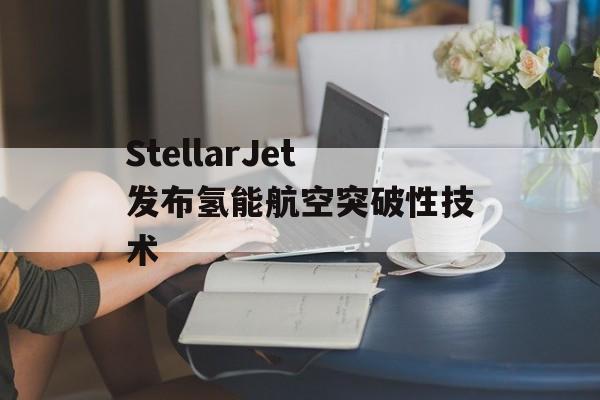 StellarJet发布氢能航空突破性技术-第1张图片-