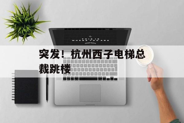 突发！杭州西子电梯总裁跳楼-第1张图片-