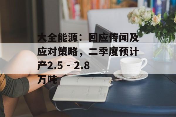 大全能源：回应传闻及应对策略，二季度预计产2.5 - 2.8万吨-第1张图片-