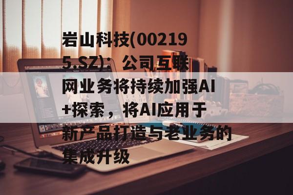 岩山科技(002195.SZ)：公司互联网业务将持续加强AI+探索，将AI应用于新产品打造与老业务的集成升级-第1张图片-