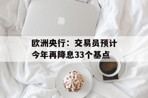 欧洲央行：交易员预计今年再降息33个基点-第1张图片-