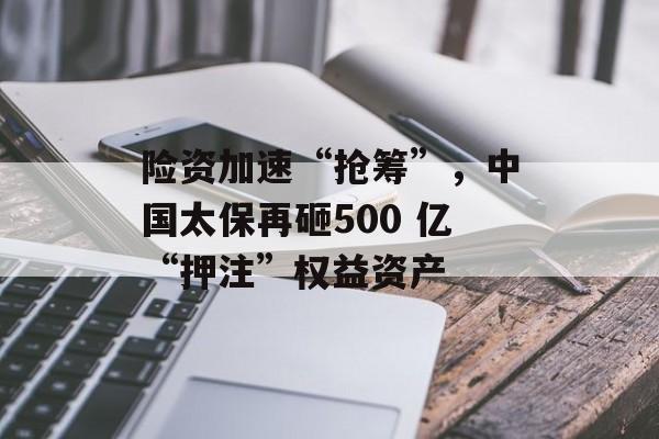 险资加速“抢筹”，中国太保再砸500 亿“押注”权益资产-第1张图片-