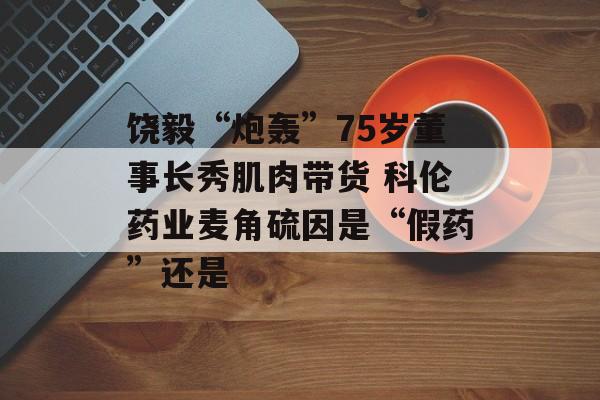 饶毅“炮轰”75岁董事长秀肌肉带货 科伦药业麦角硫因是“假药”还是-第1张图片-