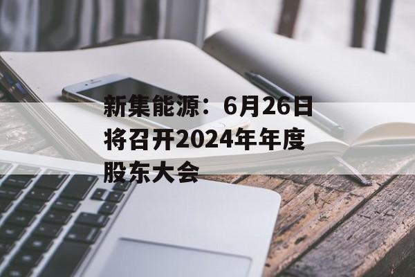 新集能源：6月26日将召开2024年年度股东大会-第1张图片-
