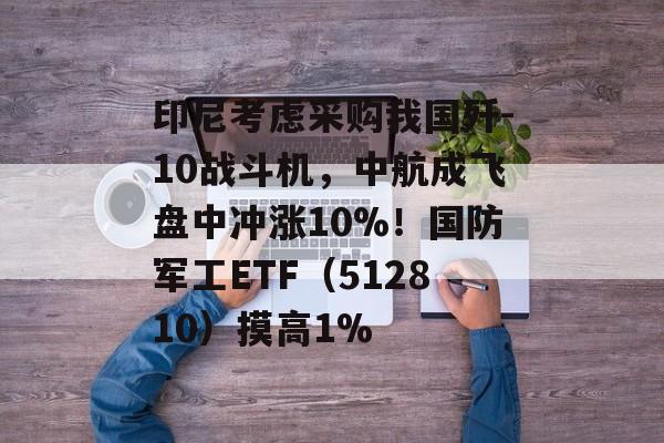 印尼考虑采购我国歼-10战斗机，中航成飞盘中冲涨10%！国防军工ETF（512810）摸高1%-第1张图片-