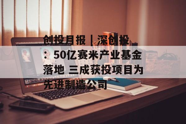 创投月报 | 深创投：50亿赛米产业基金落地 三成获投项目为先进制造公司-第1张图片-