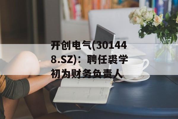 开创电气(301448.SZ)：聘任裘学初为财务负责人-第1张图片-