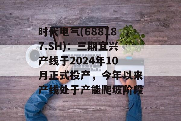 时代电气(688187.SH)：三期宜兴产线于2024年10月正式投产，今年以来产线处于产能爬坡阶段-第1张图片-