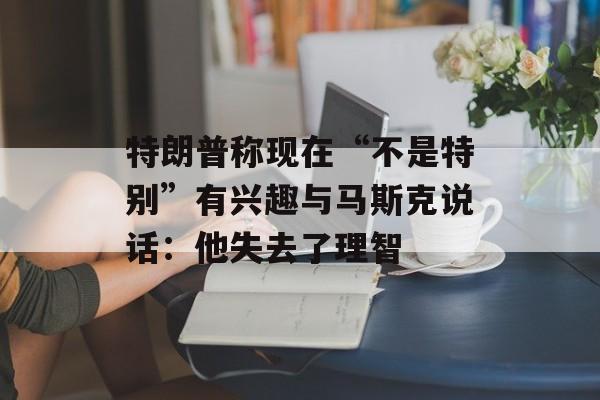 特朗普称现在“不是特别”有兴趣与马斯克说话：他失去了理智-第1张图片-