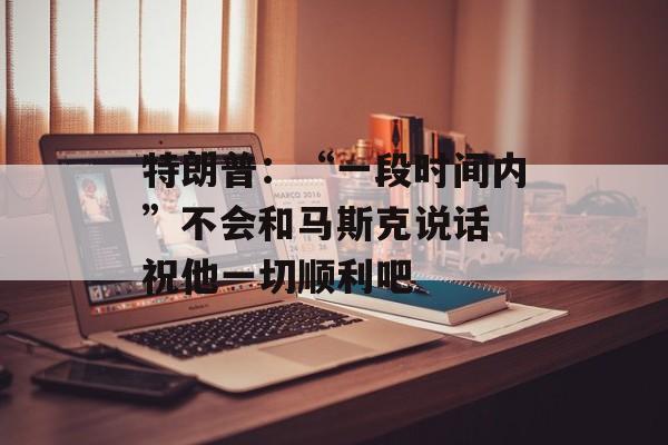 特朗普：“一段时间内”不会和马斯克说话 祝他一切顺利吧-第1张图片-