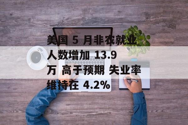 美国 5 月非农就业人数增加 13.9 万 高于预期 失业率维持在 4.2%-第1张图片-
