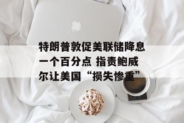 特朗普敦促美联储降息一个百分点 指责鲍威尔让美国“损失惨重”-第1张图片-