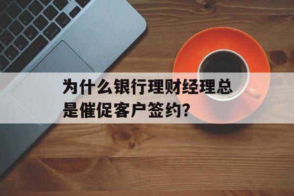 为什么银行理财经理总是催促客户签约？-第1张图片-