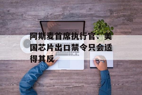 阿斯麦首席执行官：美国芯片出口禁令只会适得其反-第1张图片-