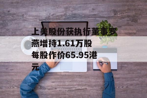 上美股份获执行董事罗燕增持1.61万股 每股作价65.95港元-第1张图片-
