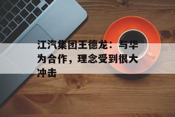 江汽集团王德龙：与华为合作，理念受到很大冲击-第1张图片-