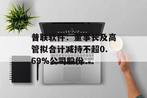 普联软件：董事长及高管拟合计减持不超0.69%公司股份-第1张图片-