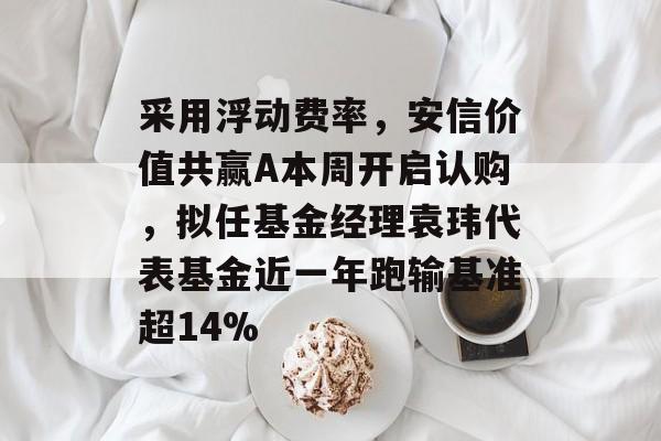 采用浮动费率，安信价值共赢A本周开启认购，拟任基金经理袁玮代表基金近一年跑输基准超14%-第1张图片-