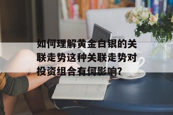 如何理解黄金白银的关联走势这种关联走势对投资组合有何影响？-第1张图片-