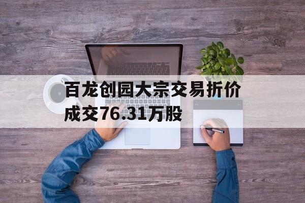 百龙创园大宗交易折价成交76.31万股-第1张图片-